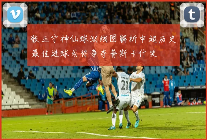张玉宁神仙球划线图解析中超历史最佳进球或将争夺普斯卡什奖