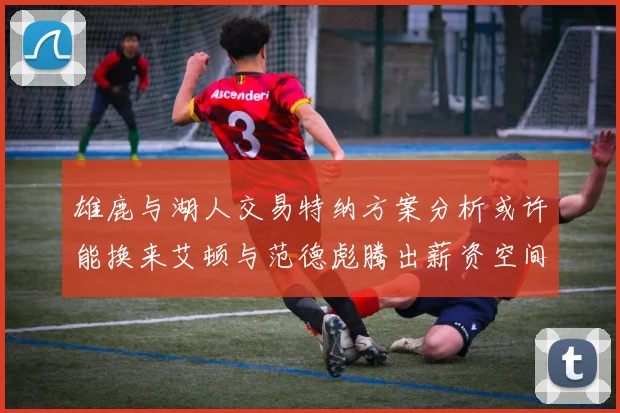 雄鹿与湖人交易特纳方案分析或许能换来艾顿与范德彪腾出薪资空间
