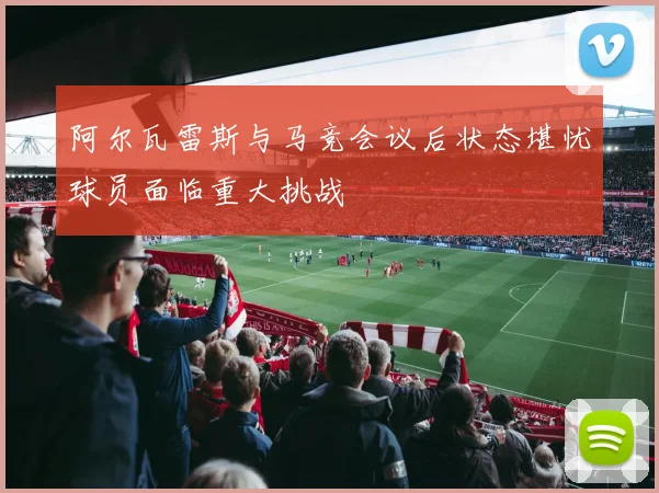阿尔瓦雷斯与马竞会议后状态堪忧球员面临重大挑战