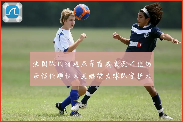 法国队门将迈尼昂首战表现不佳仍获信任顺位未变继续为球队守护大门