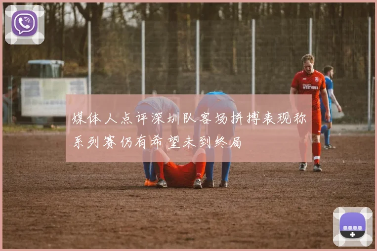 媒体人点评深圳队客场拼搏表现称系列赛仍有希望未到终局