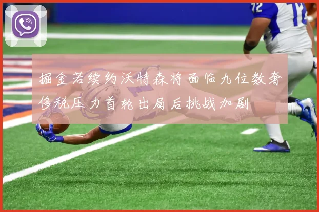 掘金若续约沃特森将面临九位数奢侈税压力首轮出局后挑战加剧