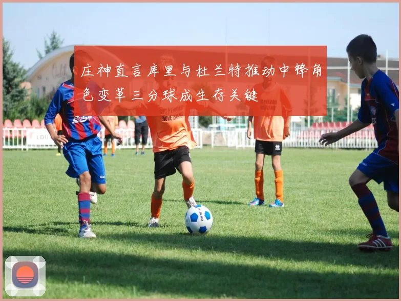 庄神直言库里与杜兰特推动中锋角色变革三分球成生存关键
