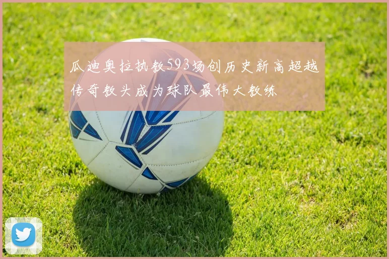 瓜迪奥拉执教593场创历史新高超越传奇教头成为球队最伟大教练