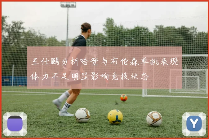 王仕鹏分析哈登与布伦森单挑表现体力不足明显影响竞技状态