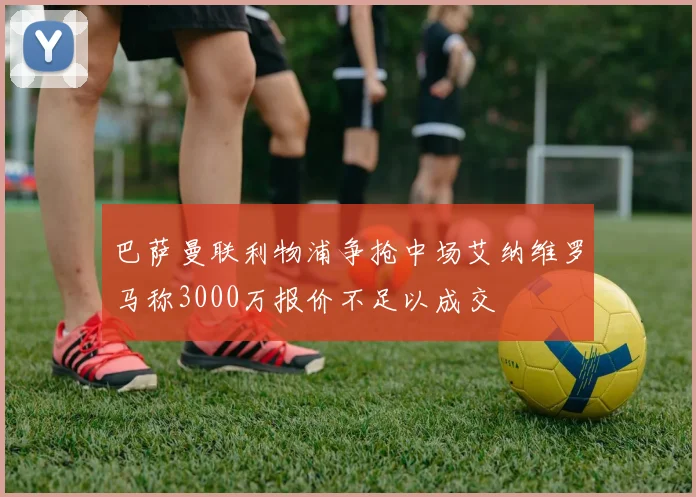 巴萨曼联利物浦争抢中场艾纳维罗马称3000万报价不足以成交