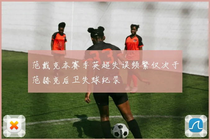 范戴克本赛季英超失误频繁仅次于范赫克后卫失球纪录