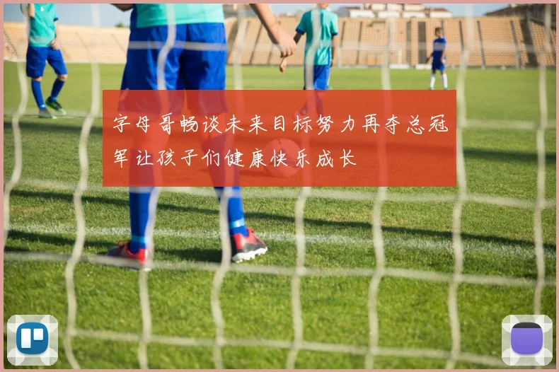 字母哥畅谈未来目标努力再夺总冠军让孩子们健康快乐成长