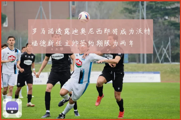 罗马诺透露迪奥尼西即将成为沃特福德新任主帅签约期限为两年