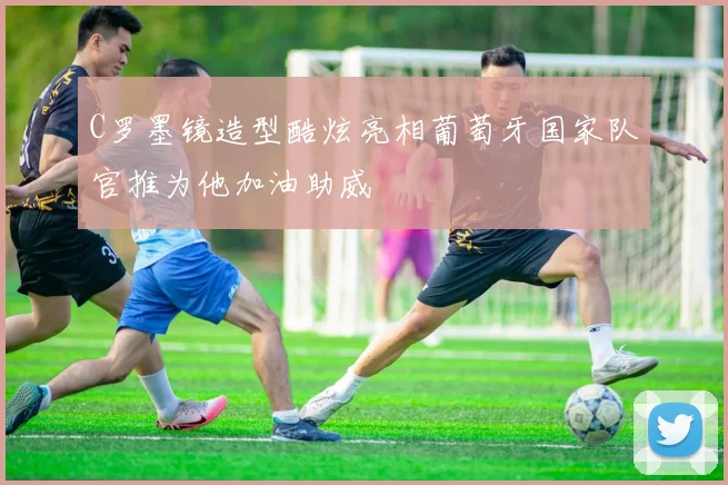 C罗墨镜造型酷炫亮相葡萄牙国家队官推为他加油助威