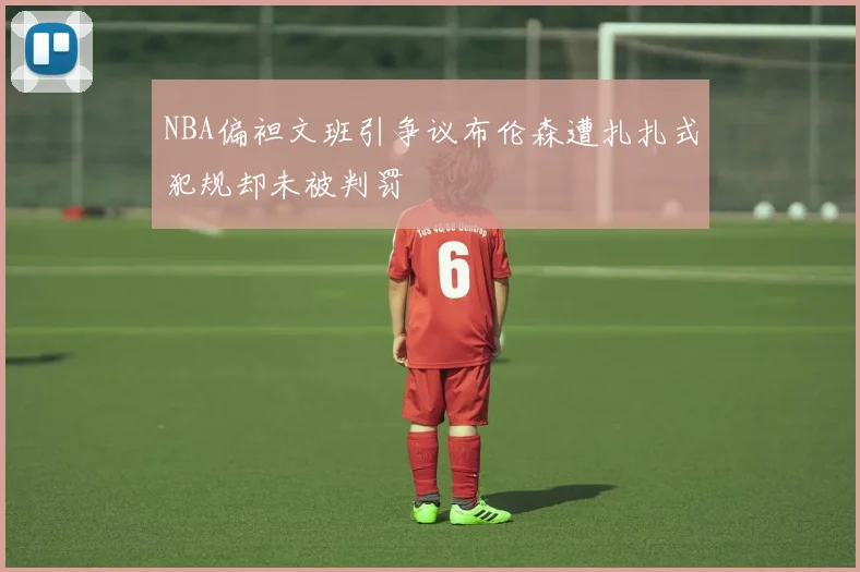 NBA偏袒文班引争议布伦森遭扎扎式犯规却未被判罚
